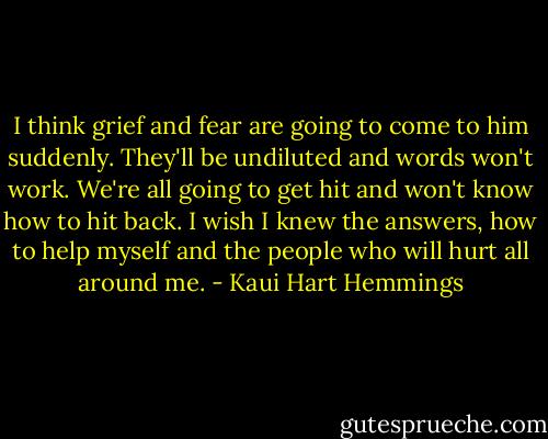 I think grief and fear are going to come to him suddenly. They'll be undiluted and words won't work. We're all going to get hit and won't know how to hit back. I wish I knew the answers, how to help myself and the people who will hurt all around me. - Kaui Hart Hemmings