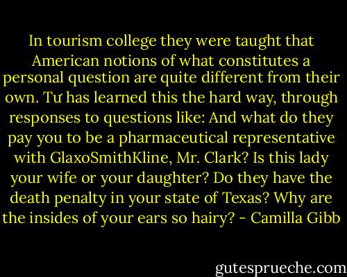 In tourism college they were taught that American notions of what constitutes a personal question are quite different from their own. Tư has learned this the hard way, through responses to questions like: And what do they pay you to be a pharmaceutical representative with GlaxoSmithKline, Mr. Clark? Is this lady your wife or your daughter? Do they have the death penalty in your state of Texas? Why are the insides of your ears so hairy? - Camilla Gibb