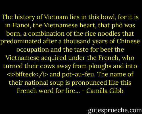 The history of Vietnam lies in this bowl, for it is in Hanoi, the Vietnamese heart, that phở was born, a combination of the rice noodles that predominated after a thousand years of Chinese occupation and the taste for beef the Vietnamese acquired under the French, who turned their cows away from ploughs and into <i>bifteck</i> and pot-au-feu. The name of their national soup is pronounced like this French word for fire... - Camilla Gibb