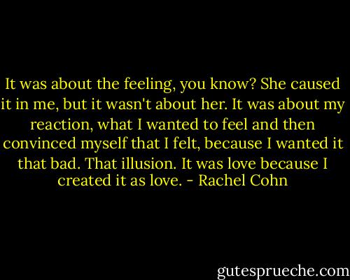It was about the feeling, you know? She caused it in me, but it wasn't about her. It was about my reaction, what I wanted to feel and then convinced myself that I felt, because I wanted it that bad. That illusion. It was love because I created it as love. - Rachel Cohn