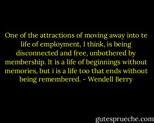 One of the attractions of moving away into te life of employment, I think, is being disconnected and free, unbothered by membership. It is a life of beginnings without memories, but i is a life too that ends without being remembered. - Wendell Berry