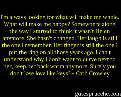 I'm always looking for what will make me whole. What will make me happy? Somewhere along the way I started to think it wasn't Helen anymore. She hasn't changed. Her laugh is still the one I remember. Her finger is still the one I put the ring on all those years ago. I can't understand why I don't want to curve next to her, keep her back warm anymore. Surely you don't lose love like keys? - Cath Crowley
