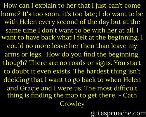 How can I explain to her that I just can't come home? It's too soon, it's too late; I do want to be with Helen every second of the day but at the same time I don't want to be with her at all. I want to have back what I felt at the beginning. I could no more leave her then than leave my arms or legs. <br />How do you find the beginning, though? There are no roads or signs. You start to doubt it even exists. The hardest thing isn't deciding that I want to go back to when Helen and Gracie and I were us. The most difficult thing is finding the map to get there. - Cath Crowley