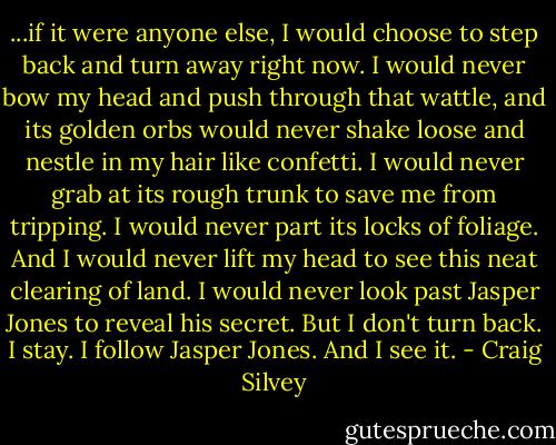 ...if it were anyone else, I would choose to step back and turn away right now. I would never bow my head and push through that wattle, and its golden orbs would never shake loose and nestle in my hair like confetti. I would never grab at its rough trunk to save me from tripping. I would never part its locks of foliage. And I would never lift my head to see this neat clearing of land. I would never look past Jasper Jones to reveal his secret. But I don't turn back. I stay. I follow Jasper Jones. And I see it. - Craig Silvey