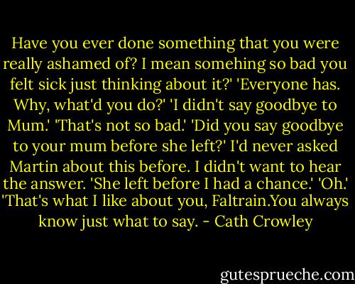 Have you ever done something that you were really ashamed of? I mean somehing so bad you felt sick just thinking about it?'<br />'Everyone has. Why, what'd you do?'<br />'I didn't say goodbye to Mum.'<br />'That's not so bad.'<br />'Did you say goodbye to your mum before she left?' I'd never asked Martin about this before. I didn't want to hear the answer.<br />'She left before I had a chance.'<br />'Oh.'<br />'That's what I like about you, Faltrain.You always know just what to say. - Cath Crowley