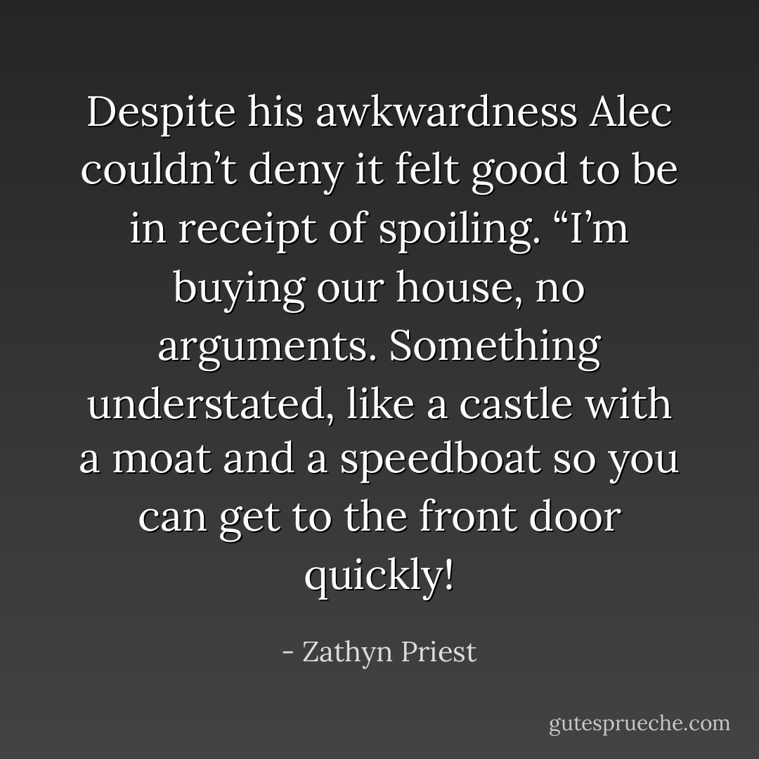 Despite his awkwardness Alec couldn’t deny it felt good to be in receipt of spoiling. “I’m buying our house, no arguments. Something understated, like a castle with a moat and a speedboat so you can get to the front door quickly! - Zathyn Priest