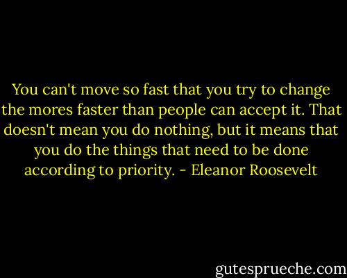 You can't move so fast that you try to change the mores faster than people can accept it. That doesn't mean you do nothing, but it means that you do the things that need to be done according to priority. - Eleanor Roosevelt