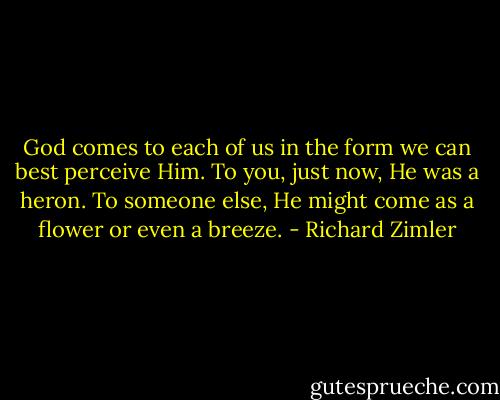 God comes to each of us in the form we can best perceive Him. To you, just now, He was a heron. To someone else, He might come as a flower or even a breeze. - Richard Zimler