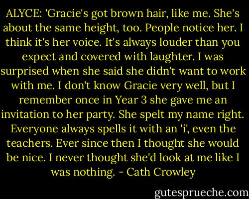 ALYCE: 'Gracie's got brown hair, like me. She's about the same height, too. People notice her. I think it's her voice. It's always louder than you expect and covered with laughter.<br />I was surprised when she said she didn't want to work with me. I don't know Gracie very well, but I remember once in Year 3 she gave me an invitation to her party. She spelt my name right. Everyone always spells it with an 'i', even the teachers. Ever since then I thought she would be nice. I never thought she'd look at me like I was nothing. - Cath Crowley