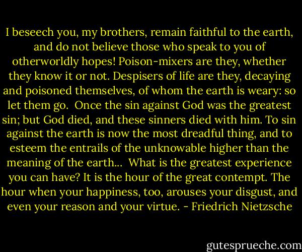 I beseech you, my brothers, remain faithful to the earth, and do not believe those who speak to you of otherworldly hopes! Poison-mixers are they, whether they know it or not. Despisers of life are they, decaying and poisoned themselves, of whom the earth is weary: so let them go.<br /> Once the sin against God was the greatest sin; but God died, and these sinners died with him. To sin against the earth is now the most dreadful thing, and to esteem the entrails of the unknowable higher than the meaning of the earth...<br /> What is the greatest experience you can have? It is the hour of the great contempt. The hour when your happiness, too, arouses your disgust, and even your reason and your virtue. - Friedrich Nietzsche
