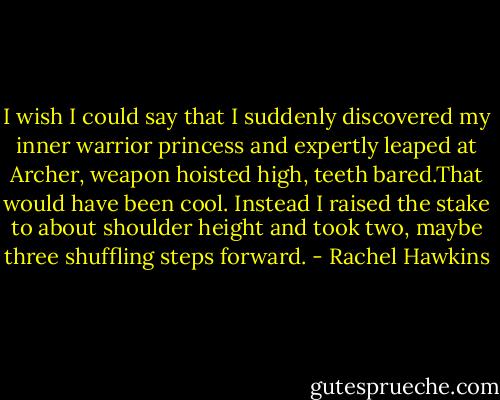 I wish I could say that I suddenly discovered my inner warrior princess and expertly leaped at Archer, weapon hoisted high, teeth bared.That would have been cool.<br />Instead I raised the stake to about shoulder height and took two, maybe three shuffling steps forward. - Rachel Hawkins