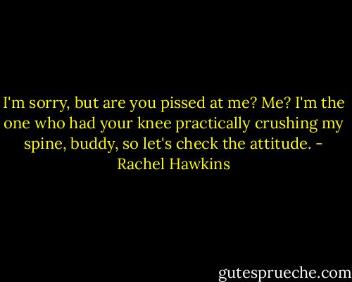 I'm sorry, but are you pissed at me? Me? I'm the one who had your knee practically crushing my spine, buddy, so let's check the attitude. - Rachel Hawkins