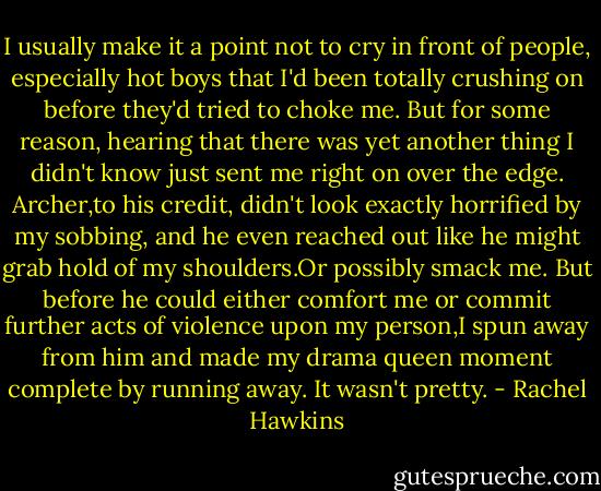 I usually make it a point not to cry in front of people, especially hot boys that I'd been totally crushing on before they'd tried to choke me.<br />But for some reason, hearing that there was yet another thing I didn't know just sent me right on over the edge.<br />Archer,to his credit, didn't look exactly horrified by my sobbing, and he even reached out like he might grab hold of my shoulders.Or possibly smack me.<br />But before he could either comfort me or commit further acts of violence upon my person,I spun away from him and made my drama queen moment complete by running away.<br />It wasn't pretty. - Rachel Hawkins