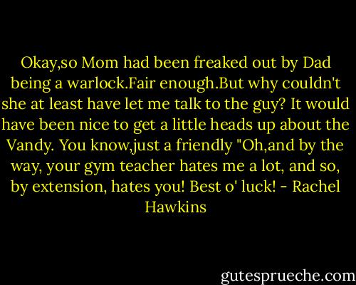 Okay,so Mom had been freaked out by Dad being a warlock.Fair enough.But why couldn't she at least have let me talk to the guy? It would have been nice to get a little heads up about the Vandy. You know,just a friendly "Oh,and by the way, your gym teacher hates me a lot, and so, by extension, hates you! Best o' luck! - Rachel Hawkins