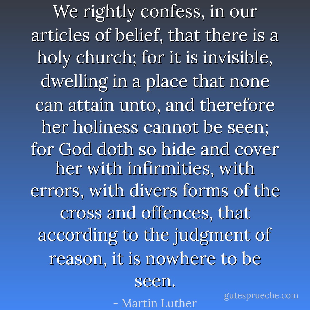 We rightly confess, in our articles of belief, that there is a holy church; for it is invisible, dwelling in a place that none can attain unto, and therefore her holiness cannot be seen; for God doth so hide and cover her with infirmities, with errors, with divers forms of the cross and offences, that according to the judgment of reason, it is nowhere to be seen. - Martin Luther