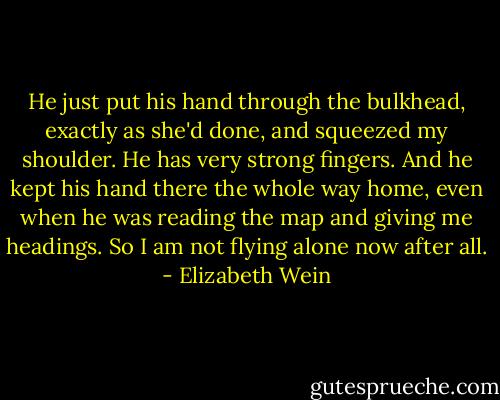 He just put his hand through the bulkhead, exactly as she'd done, and squeezed my shoulder. He has very strong fingers.<br />And he kept his hand there the whole way home, even when he was reading the map and giving me headings.<br />So I am not flying alone now after all. - Elizabeth Wein