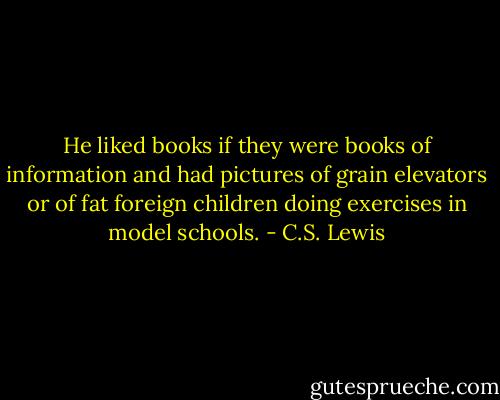 He liked books if they were books of information and had pictures of grain elevators or of fat foreign children doing exercises in model schools. - C.S. Lewis