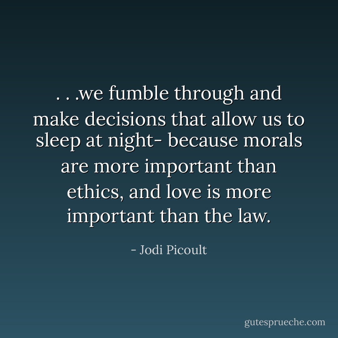 . . .we fumble through and make decisions that allow us to sleep at night- because morals are more important than ethics, and love is more important than the law. - Jodi Picoult