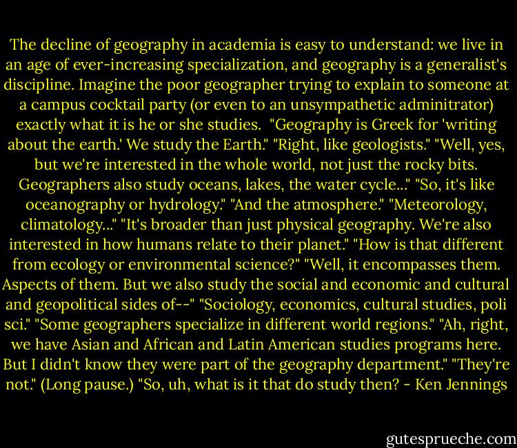 The decline of geography in academia is easy to understand: we live in an age of ever-increasing specialization, and geography is a generalist's discipline. Imagine the poor geographer trying to explain to someone at a campus cocktail party (or even to an unsympathetic adminitrator) exactly what it is he or she studies. <br />"Geography is Greek for 'writing about the earth.' We study the Earth."<br />"Right, like geologists."<br />"Well, yes, but we're interested in the whole world, not just the rocky bits. Geographers also study oceans, lakes, the water cycle..."<br />"So, it's like oceanography or hydrology."<br />"And the atmosphere."<br />"Meteorology, climatology..."<br />"It's broader than just physical geography. We're also interested in how humans relate to their planet."<br />"How is that different from ecology or environmental science?"<br />"Well, it encompasses them. Aspects of them. But we also study the social and economic and cultural and geopolitical sides of--"<br />"Sociology, economics, cultural studies, poli sci."<br />"Some geographers specialize in different world regions."<br />"Ah, right, we have Asian and African and Latin American studies programs here. But I didn't know they were part of the geography department."<br />"They're not."<br />(Long pause.)<br />"So, uh, what is it that do study then? - Ken Jennings