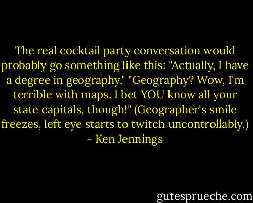 The real cocktail party conversation would probably go something like this:<br />"Actually, I have a degree in geography."<br />"Geography? Wow, I'm terrible with maps. I bet YOU know all your state capitals, though!"<br />(Geographer's smile freezes, left eye starts to twitch uncontrollably.) - Ken Jennings