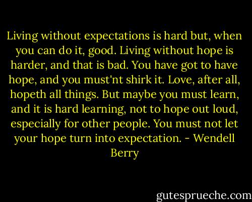 Living without expectations is hard but, when you can do it, good. Living without hope is harder, and that is bad. You have got to have hope, and you must'nt shirk it. Love, after all, hopeth all things. But maybe you must learn, and it is hard learning, not to hope out loud, especially for other people. You must not let your hope turn into expectation. - Wendell Berry