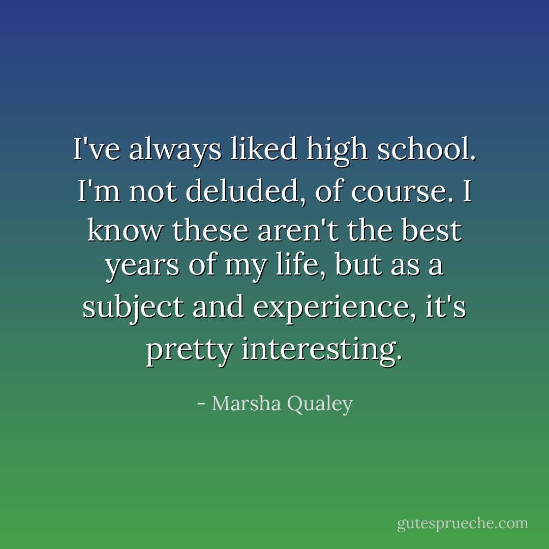 I've always liked high school. I'm not deluded, of course. I know these aren't the best years of my life, but as a subject and experience, it's pretty interesting. - Marsha Qualey