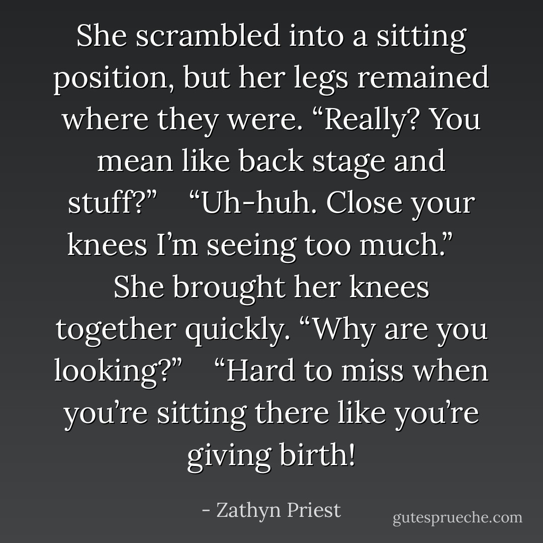She scrambled into a sitting position, but her legs remained where they were. “Really? You mean like back stage and stuff?” <br /> <br />“Uh-huh. Close your knees I’m seeing too much.” <br /> <br />She brought her knees together quickly. “Why are you looking?” <br /> <br />“Hard to miss when you’re sitting there like you’re giving birth! - Zathyn Priest