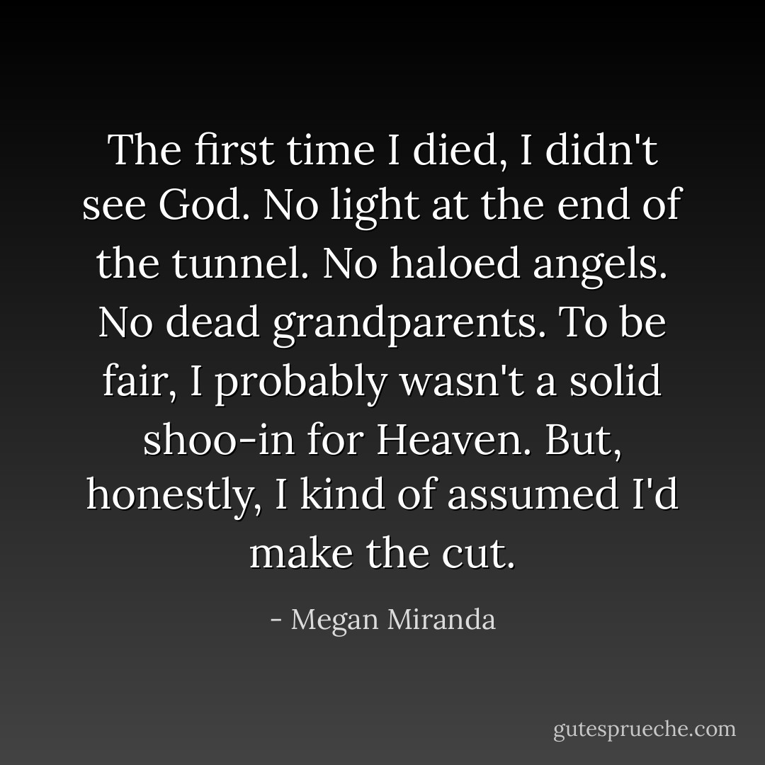 The first time I died, I didn't see God. No light at the end of the tunnel. No haloed angels. No dead grandparents. To be fair, I probably wasn't a solid shoo-in for Heaven. But, honestly, I kind of assumed I'd make the cut. - Megan Miranda