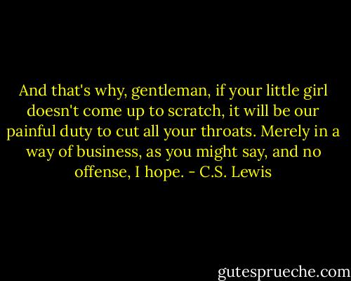 And that's why, gentleman, if your little girl doesn't come up to scratch, it will be our painful duty to cut all your throats. Merely in a way of business, as you might say, and no offense, I hope. - C.S. Lewis