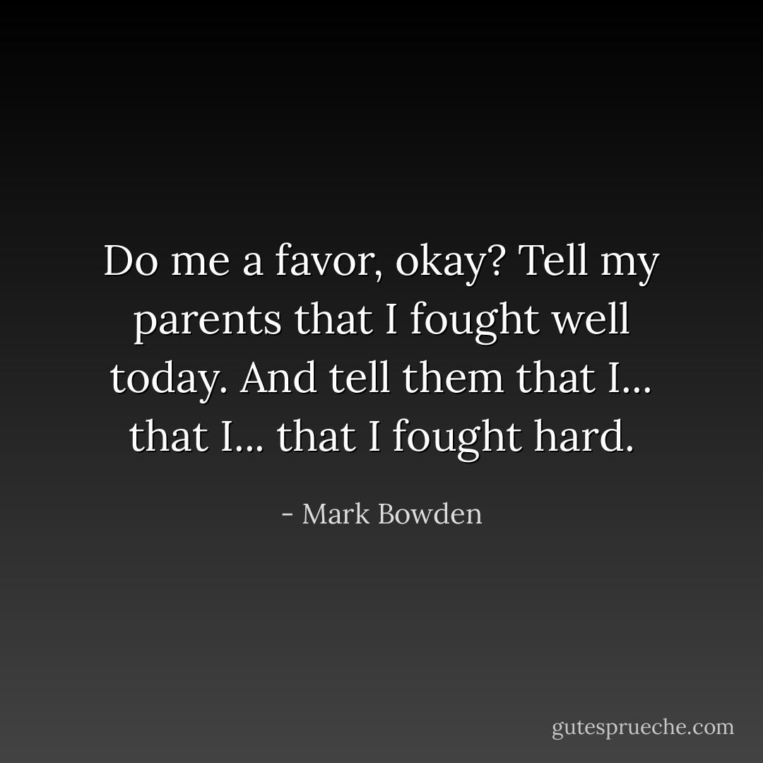 Do me a favor, okay? Tell my parents that I fought well today. And tell them that I... that I... that I fought hard. - Mark Bowden