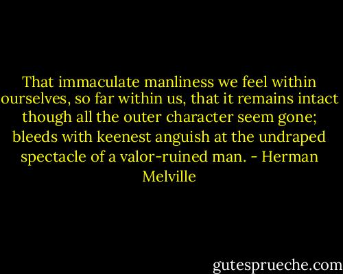 That immaculate manliness we feel within ourselves, so far within us, that it remains intact though all the outer character seem gone; bleeds with keenest anguish at the undraped spectacle of a valor-ruined man. - Herman Melville