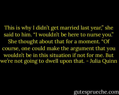 This is why I didn’t get married last year,” she said to him. “I wouldn’t be here to nurse you.” She thought about that for a moment. “Of course, one could make the argument that you wouldn’t be in this situation if not for me. But we’re not going to dwell upon that. - Julia Quinn