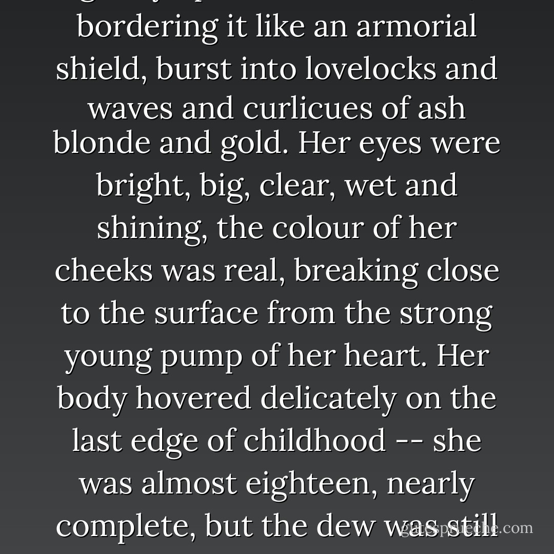 Her fine high forehead sloped gently up to where her hair, bordering it like an armorial shield, burst into lovelocks and waves and curlicues of ash blonde and gold. Her eyes were bright, big, clear, wet and shining, the colour of her cheeks was real, breaking close to the surface from the strong young pump of her heart. Her body hovered delicately on the last edge of childhood -- she was almost eighteen, nearly complete, but the dew was still on her. - F. Scott Fitzgerald