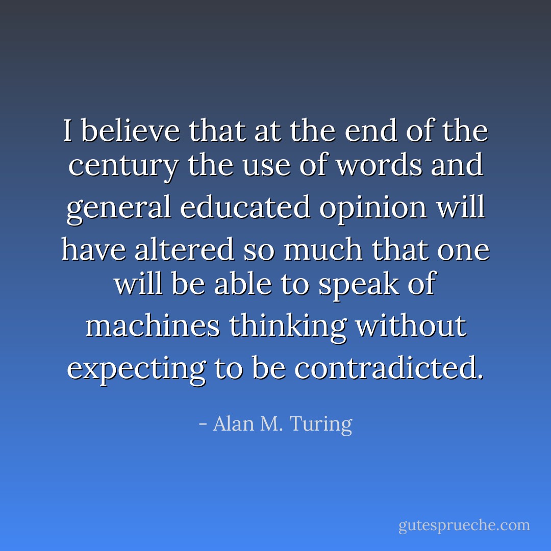 I believe that at the end of the century the use of words and general educated opinion will have altered so much that one will be able to speak of machines thinking without expecting to be contradicted. - Alan M. Turing