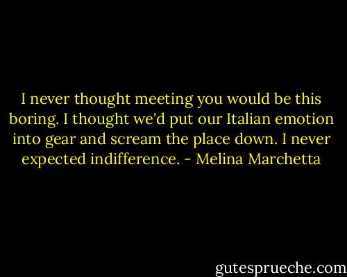I never thought meeting you would be this boring. I thought we'd put our Italian emotion into gear and scream the place down. I never expected indifference. - Melina Marchetta