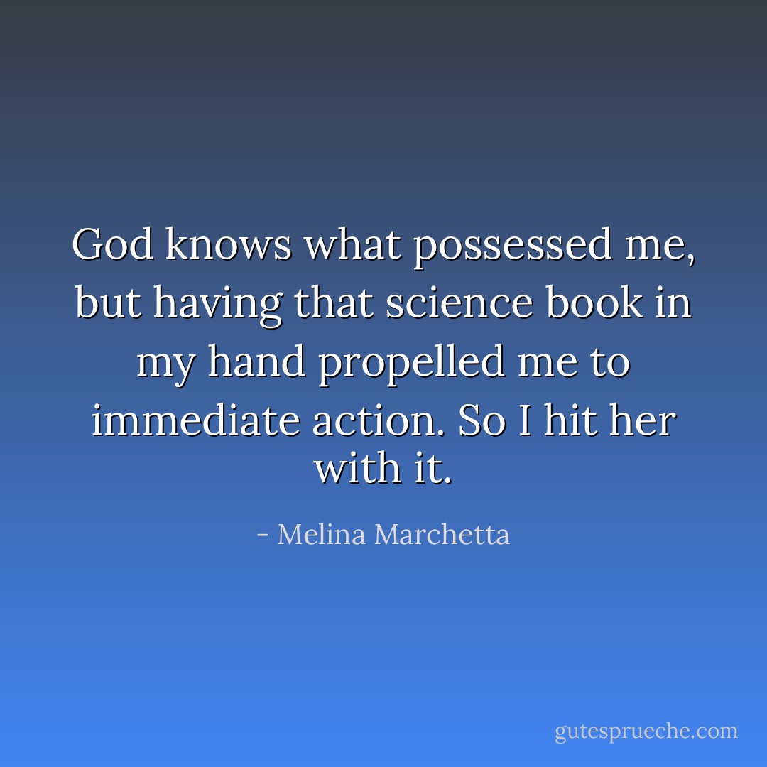 God knows what possessed me, but having that science book in my hand propelled me to immediate action. So I hit her with it. - Melina Marchetta