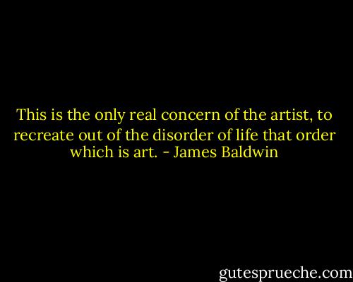 This is the only real concern of the artist, to recreate out of the disorder of life that order which is art. - James Baldwin