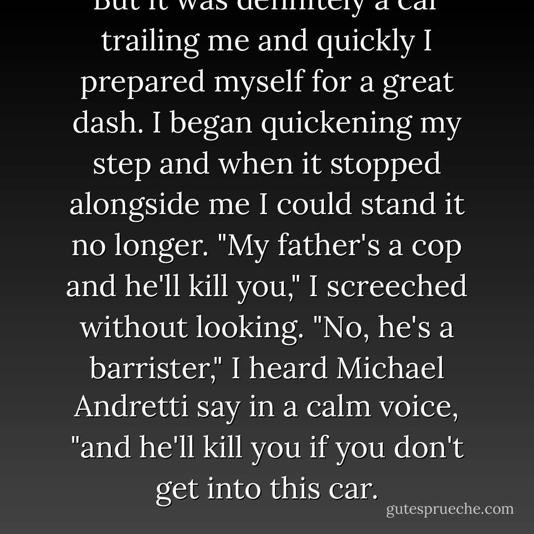 But it was definitely a car trailing me and quickly I prepared myself for a great dash. I began quickening my step and when it stopped alongside me I could stand it no longer.<br />"My father's a cop and he'll kill you," I screeched without looking.<br />"No, he's a barrister," I heard Michael Andretti say in a calm voice, "and he'll kill you if you don't get into this car. - Melina Marchetta