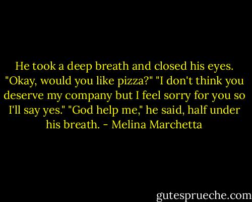He took a deep breath and closed his eyes. "Okay, would you like pizza?"<br />"I don't think you deserve my company but I feel sorry for you so I'll say yes."<br />"God help me," he said, half under his breath. - Melina Marchetta