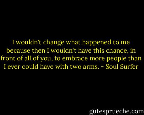 I wouldn't change what happened to me because then I wouldn't have this chance, in front of all of you, to embrace more people than I ever could have with two arms. - Soul Surfer