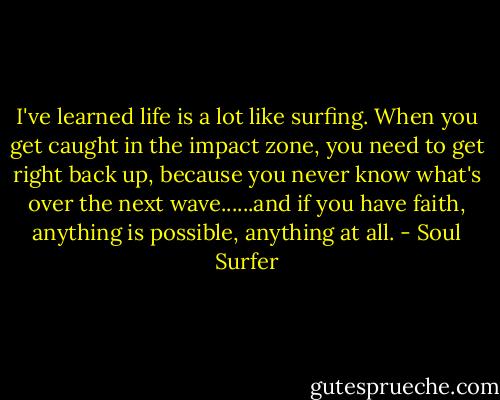 I've learned life is a lot like surfing. When you get caught in the impact zone, you need to get right back up, because you never know what's over the next wave......and if you have faith, anything is possible, anything at all. - Soul Surfer