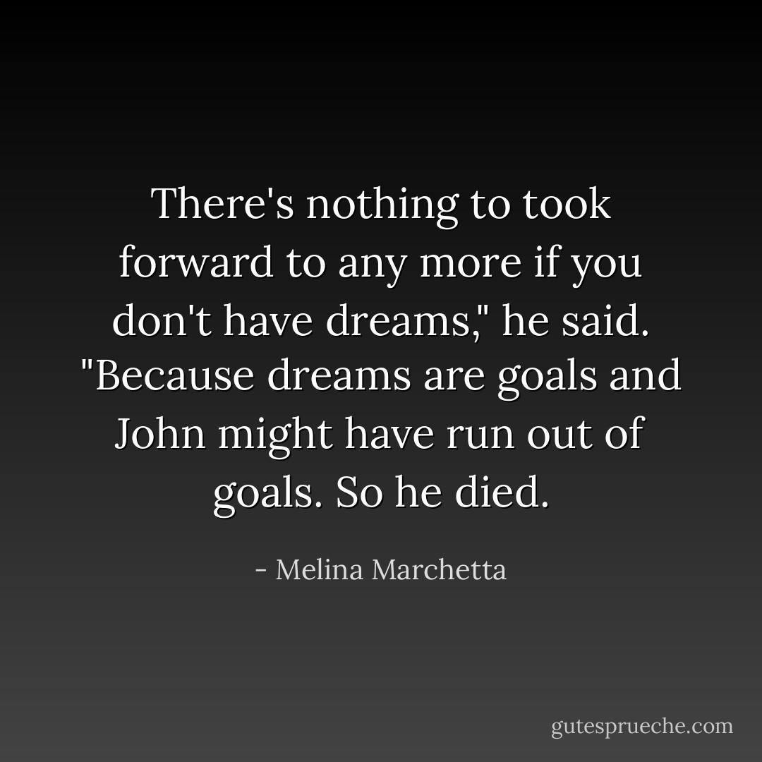 There's nothing to took forward to any more if you don't have dreams," he said. "Because dreams are goals and John might have run out of goals. So he died. - Melina Marchetta