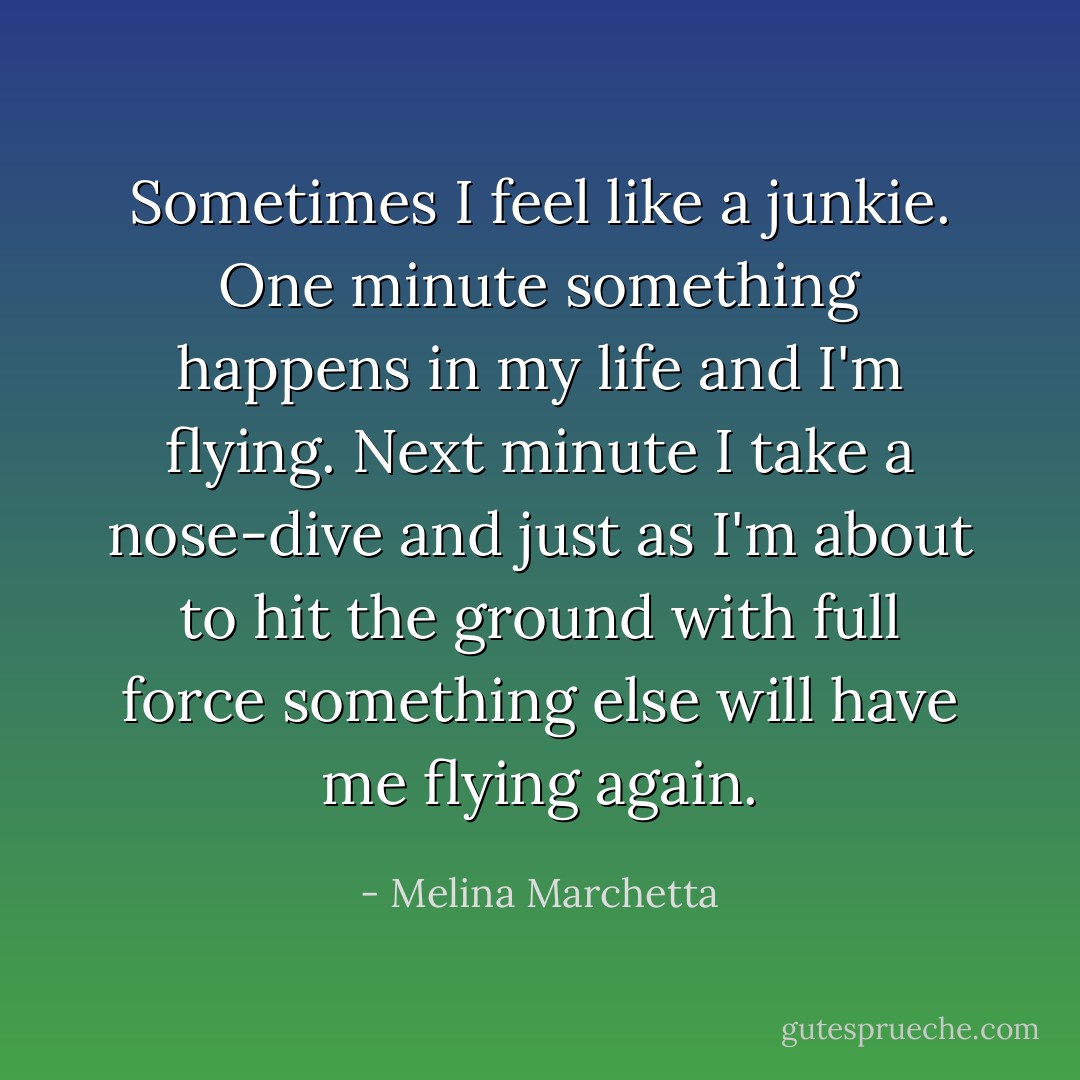 Sometimes I feel like a junkie. One minute something happens in my life and I'm flying. Next minute I take a nose-dive and just as I'm about to hit the ground with full force something else will have me flying again. - Melina Marchetta