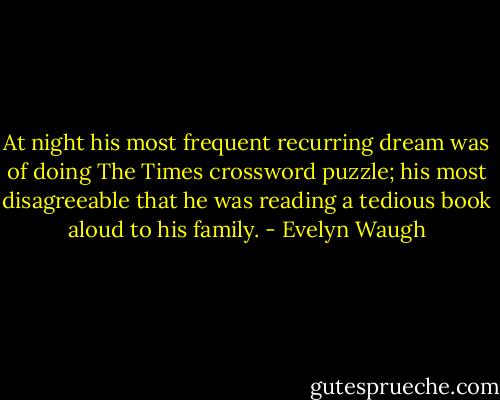 At night his most frequent recurring dream was of doing The Times crossword puzzle; his most disagreeable that he was reading a tedious book aloud to his family. - Evelyn Waugh