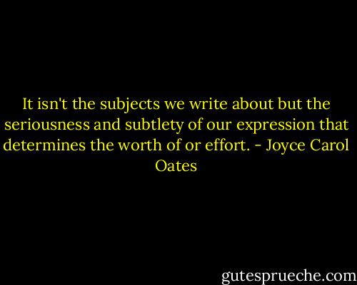 It isn't the subjects we write about but the seriousness and subtlety of our expression that determines the worth of or effort. - Joyce Carol Oates