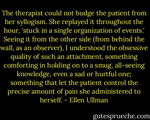 The therapist could not budge the patient from her syllogism. She replayed it throughout the hour, 'stuck in a single organization of events.' Seeing it from the other side (from behind the wall, as an observer), I understood the obsessive quality of such an attachment, something comforting in holding on to a smug, all-seeing knowledge, even a sad or hurtful one; something that let the patient control the precise amount of pain she administered to herself. - Ellen Ullman