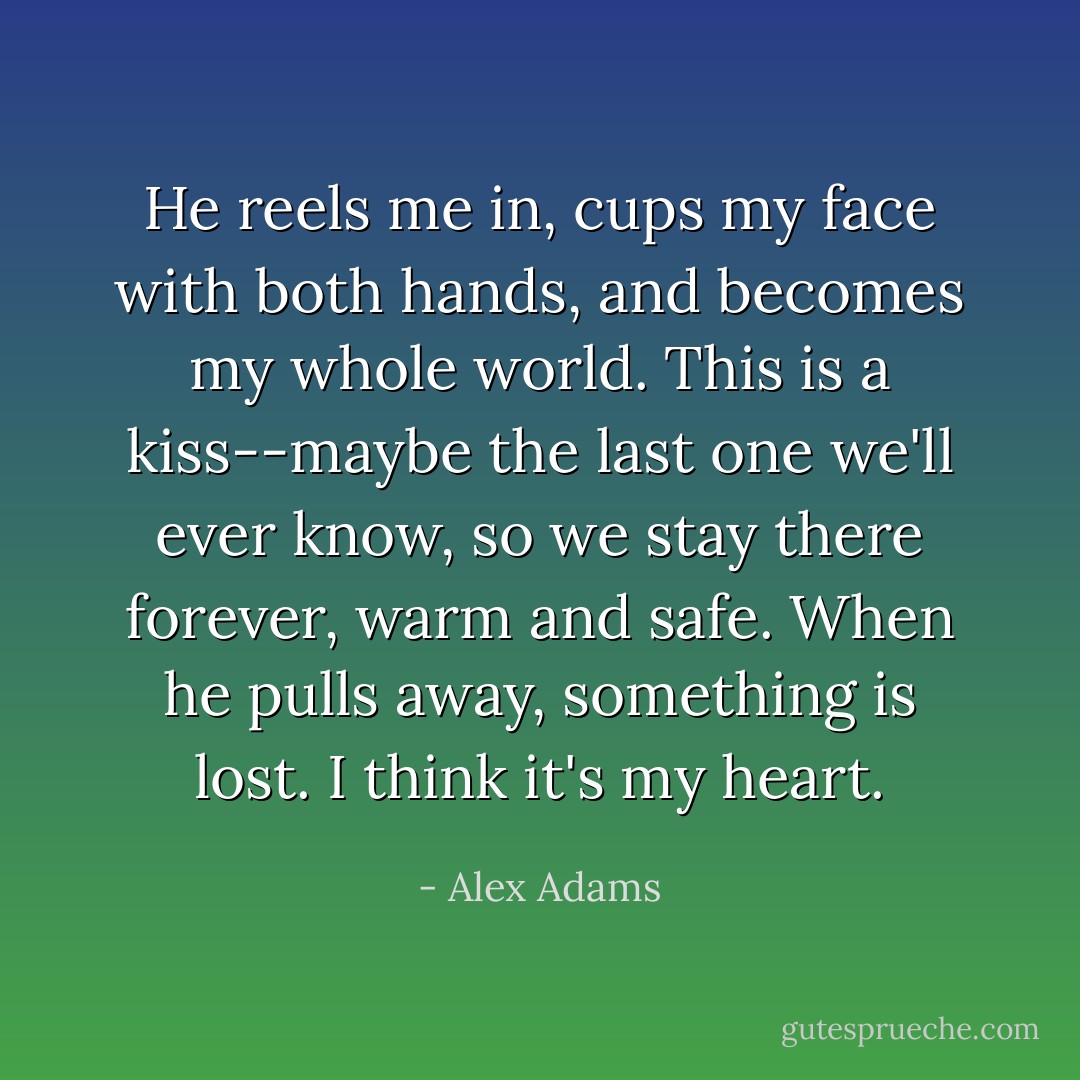 He reels me in, cups my face with both hands, and becomes my whole world. This is a kiss--maybe the last one we'll ever know, so we stay there forever, warm and safe. When he pulls away, something is lost. I think it's my heart. - Alex Adams