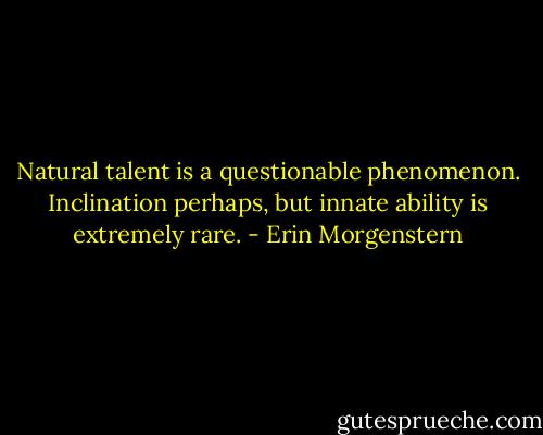 Natural talent is a questionable phenomenon. Inclination perhaps, but innate ability is extremely rare. - Erin Morgenstern