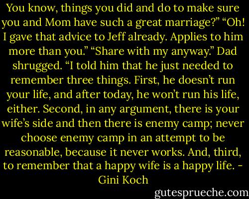 You know, things you did and do to make sure you and Mom have such a great marriage?” “Oh! I gave that advice to Jeff already. Applies to him more than you.” “Share with my anyway.” Dad shrugged. “I told him that he just needed to remember three things. First, he doesn’t run your life, and after today, he won’t run his life, either. Second, in any argument, there is your wife’s side and then there is enemy camp; never choose enemy camp in an attempt to be reasonable, because it never works. And, third, to remember that a happy wife is a happy life. - Gini Koch