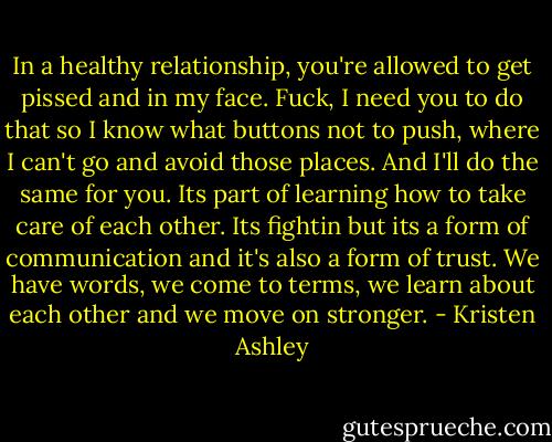 In a healthy relationship, you're allowed to get pissed and in my face. Fuck, I need you to do that so I know what buttons not to push, where I can't go and avoid those places. And I'll do the same for you. Its part of learning how to take care of each other. Its fightin but its a form of communication and it's also a form of trust. We have words, we come to terms, we learn about each other and we move on stronger. - Kristen Ashley